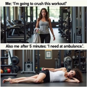 Meme: A split image: on the left, a photo of someone confidently walking into a gym with a water bottle and a towel, looking determined. On the right, the same person lying flat on the floor, completely exhausted after just 10 minutes.
Text (Top): "Me: 'I'm going to crush this workout!'"
Text (Bottom): "Also me after 5 minutes: 'I need an ambulance.'"