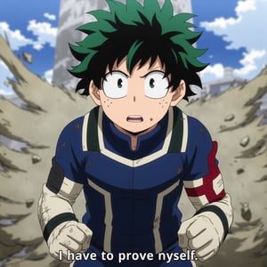 In this anime scene, Izuku Midoriya stands in the middle of a dramatic, intense moment. His posture is tense and determined, every muscle in his body coiled with resolve. His green hair, messy and slightly windblown, frames his face, which is set in a serious, focused expression. His eyes are wide and bright, filled with a fierce determination that shines through, reflecting the inner turmoil and resolve he's feeling. His mouth is set in a firm line, emphasizing his steely resolve.

Izuku's hero costume is in full display, slightly scuffed and dirty, indicating that he’s been through a tough battle. The gloves on his hands are clenched into tight fists, symbolizing his readiness to take on whatever challenge lies ahead. The background is dynamic, with a swirl of wind and debris around him, creating a sense of movement and energy that underscores the intensity of the moment.

Below the scene, the caption reads, "I have to prove myself," written in neutral, small caption text that matches the gravity of the situation. The overall tone of the scene is one of determination and resolve, capturing a pivotal moment where Izuku is ready to push himself to the limit to prove his worth as a hero.izuku_midoriya